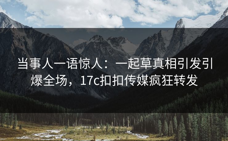 当事人一语惊人：一起草真相引发引爆全场，17c扣扣传媒疯狂转发