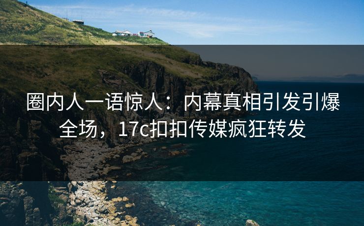 圈内人一语惊人：内幕真相引发引爆全场，17c扣扣传媒疯狂转发