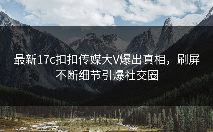 最新17c扣扣传媒大V爆出真相，刷屏不断细节引爆社交圈