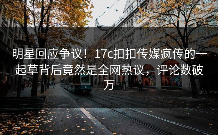 明星回应争议！17c扣扣传媒疯传的一起草背后竟然是全网热议，评论数破万