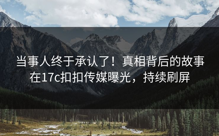 当事人终于承认了！真相背后的故事在17c扣扣传媒曝光，持续刷屏
