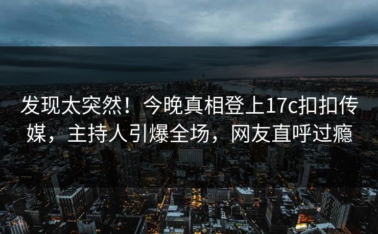 发现太突然！今晚真相登上17c扣扣传媒，主持人引爆全场，网友直呼过瘾