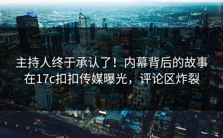 主持人终于承认了！内幕背后的故事在17c扣扣传媒曝光，评论区炸裂
