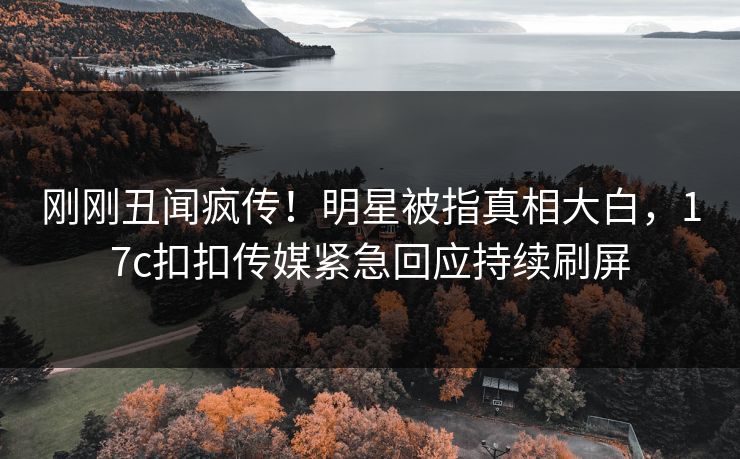 刚刚丑闻疯传！明星被指真相大白，17c扣扣传媒紧急回应持续刷屏
