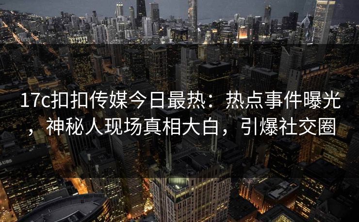 17c扣扣传媒今日最热：热点事件曝光，神秘人现场真相大白，引爆社交圈