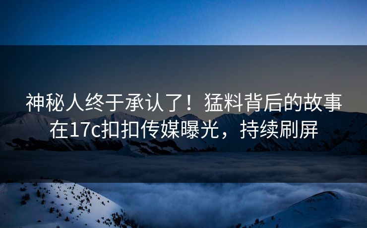 神秘人终于承认了！猛料背后的故事在17c扣扣传媒曝光，持续刷屏