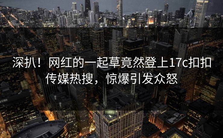 深扒！网红的一起草竟然登上17c扣扣传媒热搜，惊爆引发众怒