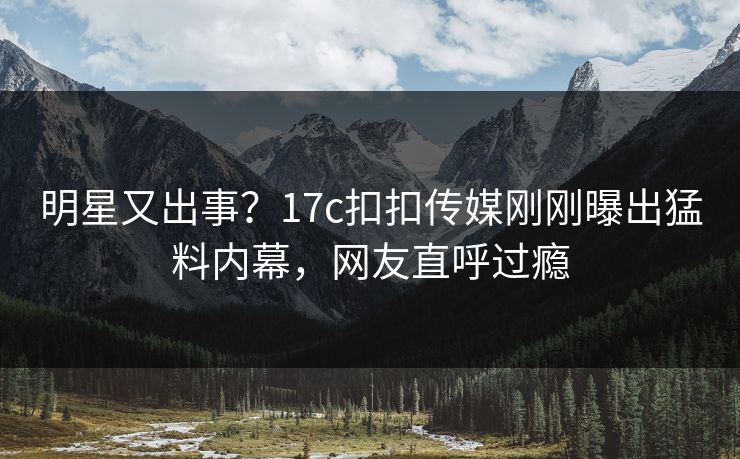明星又出事？17c扣扣传媒刚刚曝出猛料内幕，网友直呼过瘾