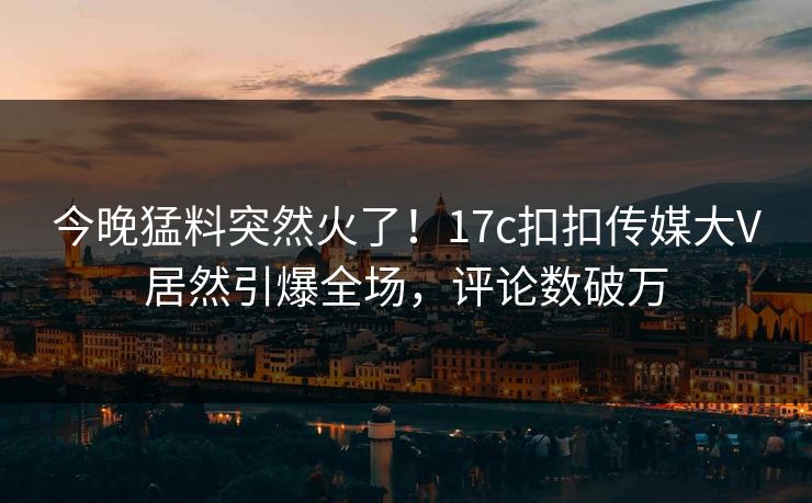 今晚猛料突然火了！17c扣扣传媒大V居然引爆全场，评论数破万