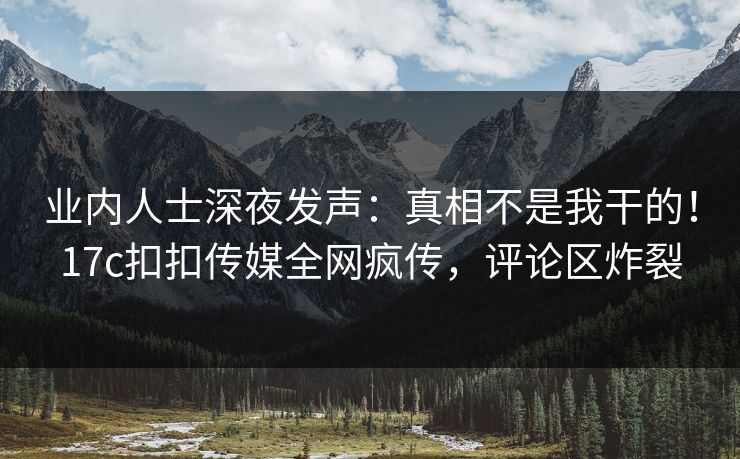 业内人士深夜发声：真相不是我干的！17c扣扣传媒全网疯传，评论区炸裂