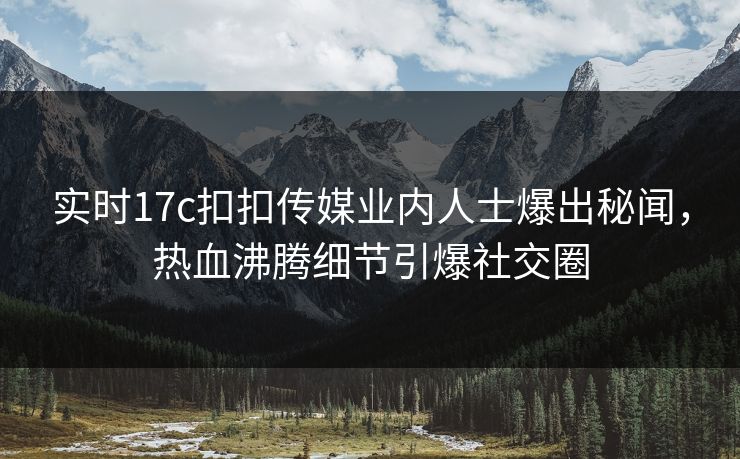 实时17c扣扣传媒业内人士爆出秘闻，热血沸腾细节引爆社交圈