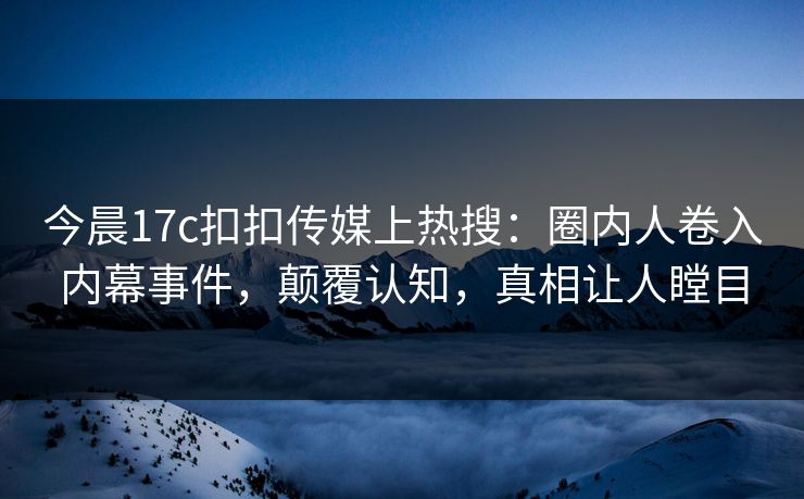 今晨17c扣扣传媒上热搜：圈内人卷入内幕事件，颠覆认知，真相让人瞠目