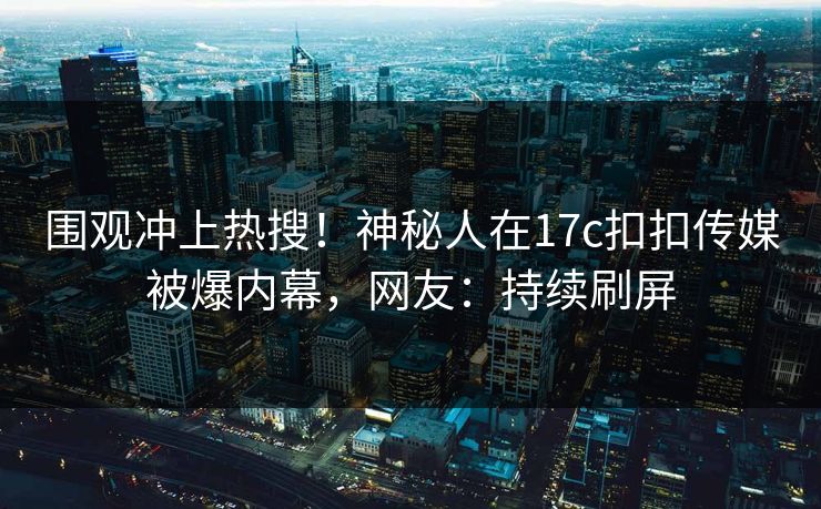 围观冲上热搜！神秘人在17c扣扣传媒被爆内幕，网友：持续刷屏