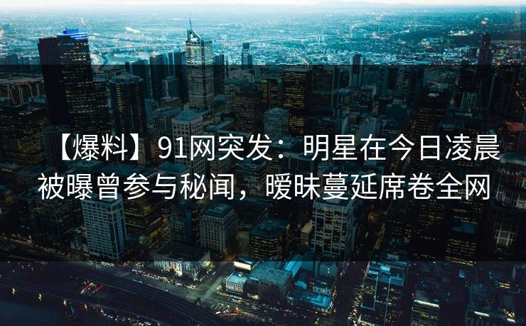 【爆料】91网突发：明星在今日凌晨被曝曾参与秘闻，暧昧蔓延席卷全网
