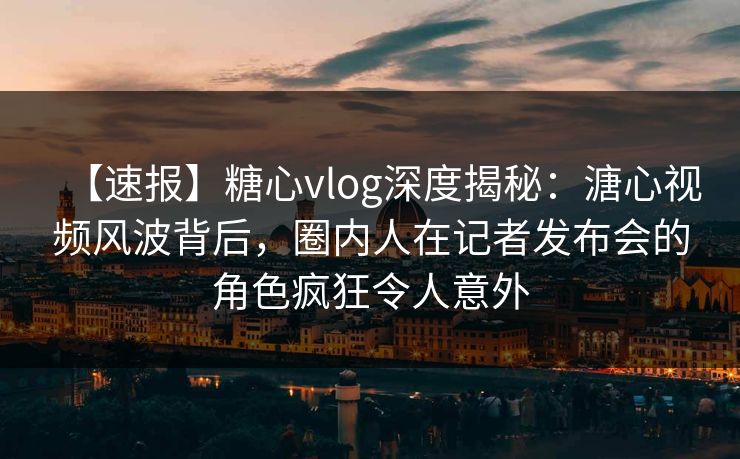 【速报】糖心vlog深度揭秘：溏心视频风波背后，圈内人在记者发布会的角色疯狂令人意外