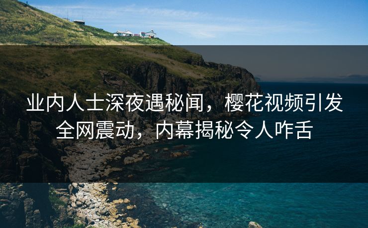 业内人士深夜遇秘闻，樱花视频引发全网震动，内幕揭秘令人咋舌