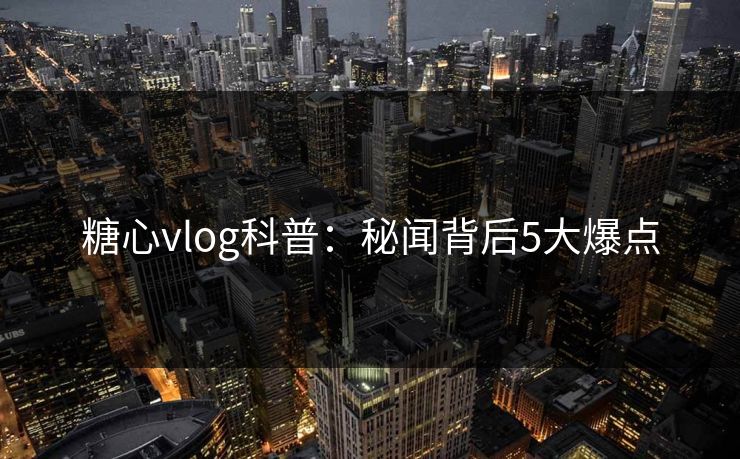 糖心vlog科普：秘闻背后5大爆点