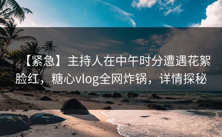 【紧急】主持人在中午时分遭遇花絮脸红，糖心vlog全网炸锅，详情探秘