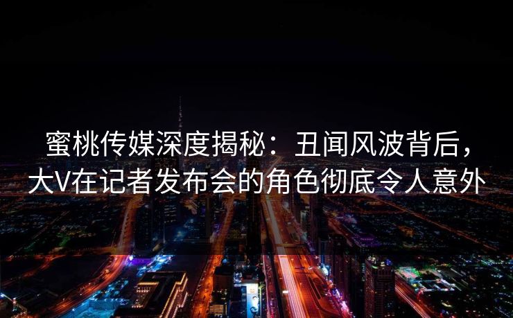 蜜桃传媒深度揭秘：丑闻风波背后，大V在记者发布会的角色彻底令人意外