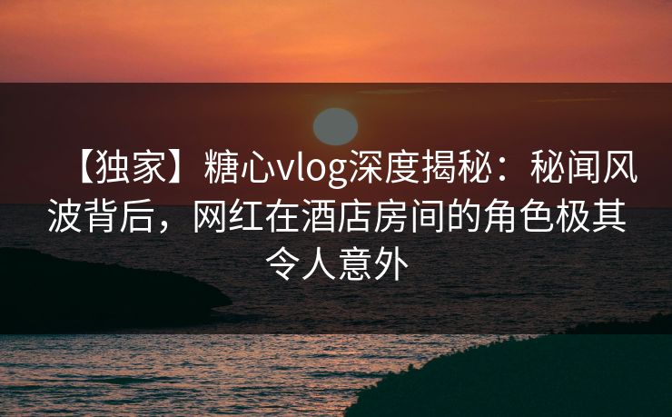 【独家】糖心vlog深度揭秘：秘闻风波背后，网红在酒店房间的角色极其令人意外