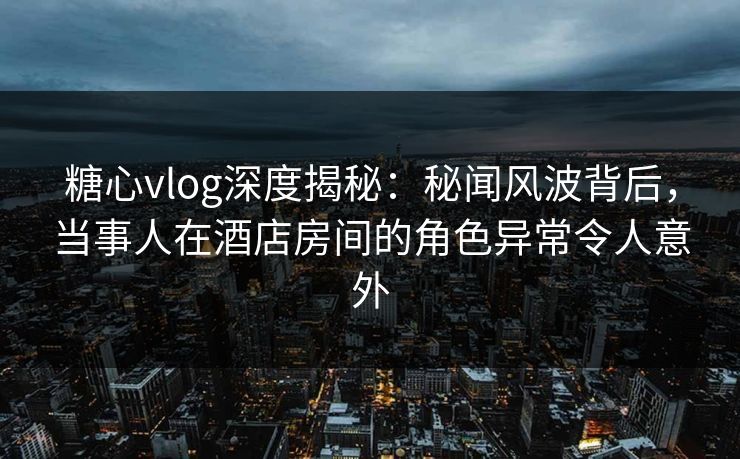 糖心vlog深度揭秘：秘闻风波背后，当事人在酒店房间的角色异常令人意外