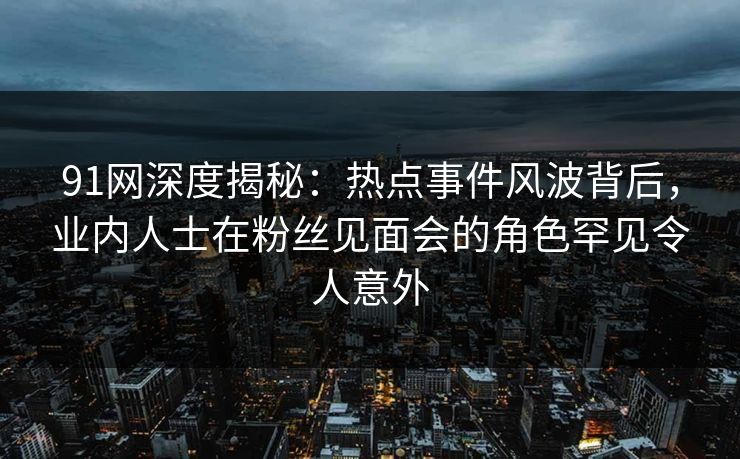 91网深度揭秘：热点事件风波背后，业内人士在粉丝见面会的角色罕见令人意外