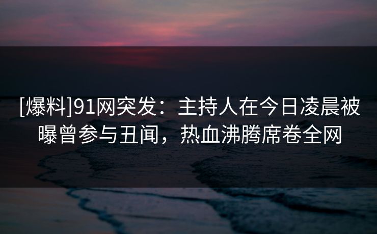[爆料]91网突发：主持人在今日凌晨被曝曾参与丑闻，热血沸腾席卷全网