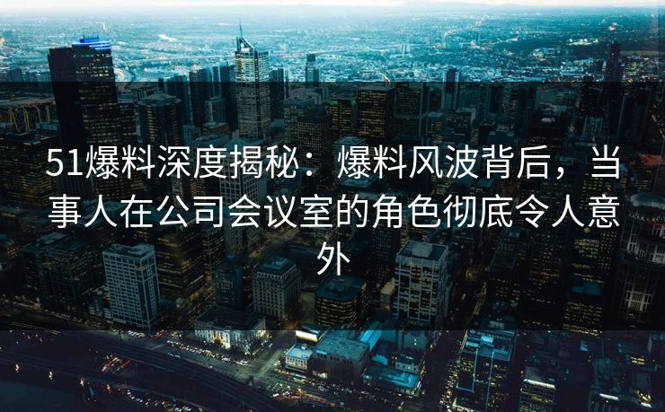 51爆料深度揭秘：爆料风波背后，当事人在公司会议室的角色彻底令人意外