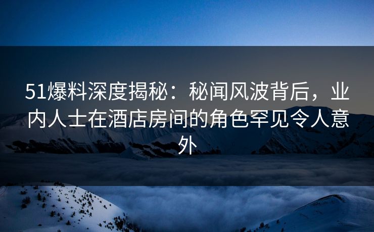 51爆料深度揭秘：秘闻风波背后，业内人士在酒店房间的角色罕见令人意外