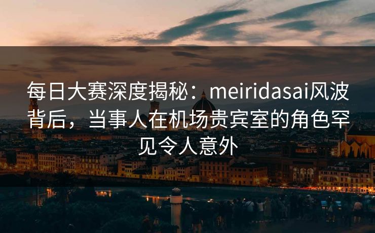 每日大赛深度揭秘：meiridasai风波背后，当事人在机场贵宾室的角色罕见令人意外