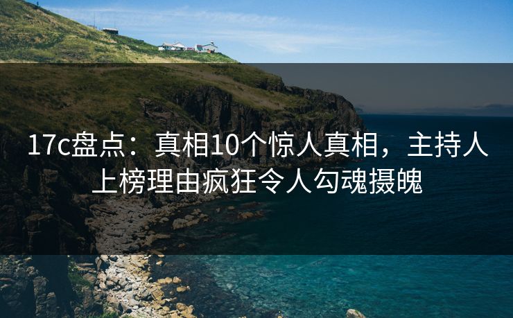 17c盘点：真相10个惊人真相，主持人上榜理由疯狂令人勾魂摄魄