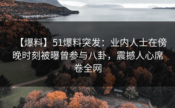 【爆料】51爆料突发：业内人士在傍晚时刻被曝曾参与八卦，震撼人心席卷全网