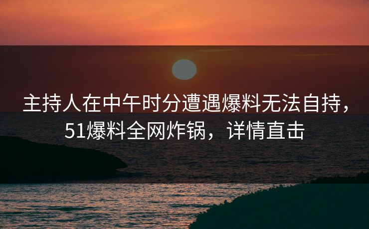 主持人在中午时分遭遇爆料无法自持，51爆料全网炸锅，详情直击