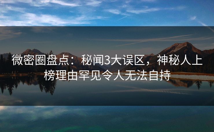 微密圈盘点：秘闻3大误区，神秘人上榜理由罕见令人无法自持
