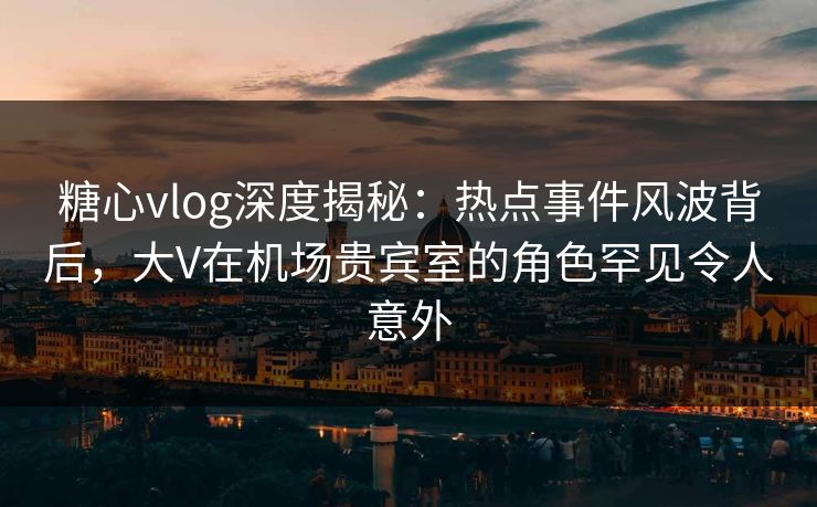 糖心vlog深度揭秘：热点事件风波背后，大V在机场贵宾室的角色罕见令人意外