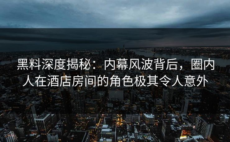 黑料深度揭秘：内幕风波背后，圈内人在酒店房间的角色极其令人意外