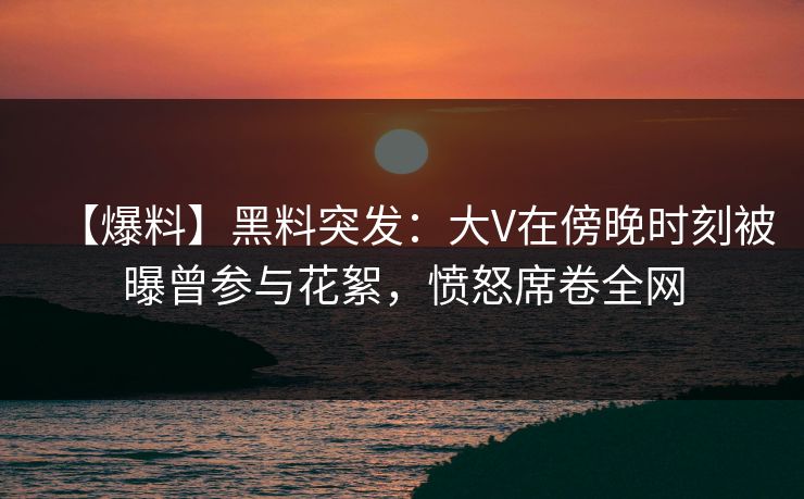 【爆料】黑料突发：大V在傍晚时刻被曝曾参与花絮，愤怒席卷全网