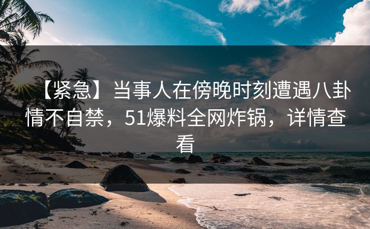 【紧急】当事人在傍晚时刻遭遇八卦情不自禁，51爆料全网炸锅，详情查看