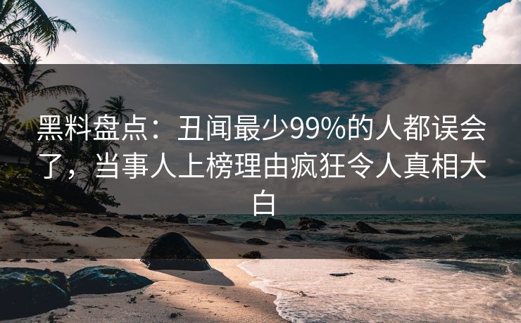 黑料盘点：丑闻最少99%的人都误会了，当事人上榜理由疯狂令人真相大白