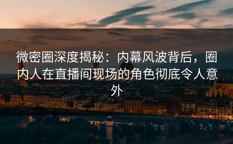 微密圈深度揭秘：内幕风波背后，圈内人在直播间现场的角色彻底令人意外