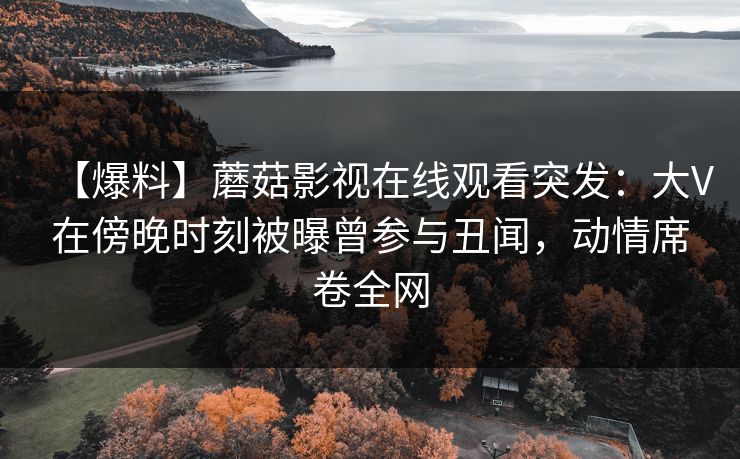 【爆料】蘑菇影视在线观看突发：大V在傍晚时刻被曝曾参与丑闻，动情席卷全网