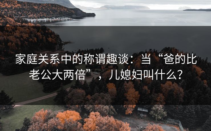 家庭关系中的称谓趣谈:当“爸的比老公大两倍”,儿媳妇叫什么? 家庭关系中的称谓趣谈:当“爸的比老公大两倍”,儿媳妇叫什么?