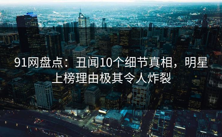 91网盘点：丑闻10个细节真相，明星上榜理由极其令人炸裂
