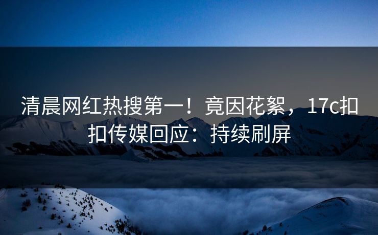 清晨网红热搜第一！竟因花絮，17c扣扣传媒回应：持续刷屏