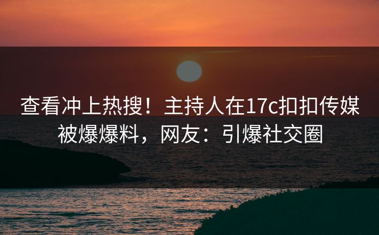 查看冲上热搜！主持人在17c扣扣传媒被爆爆料，网友：引爆社交圈