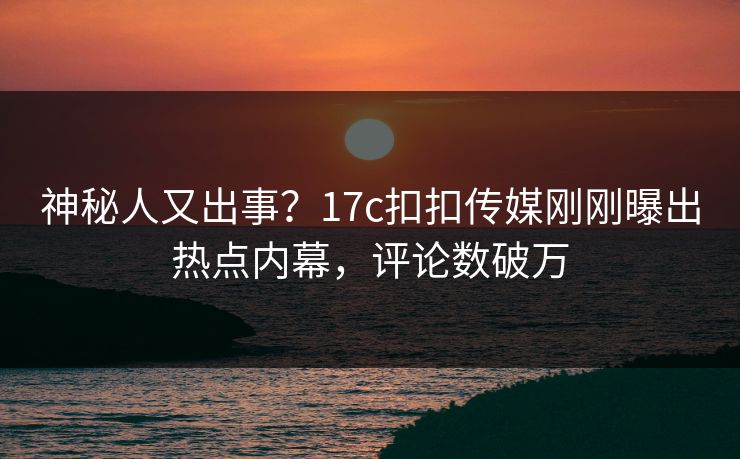 神秘人又出事？17c扣扣传媒刚刚曝出热点内幕，评论数破万