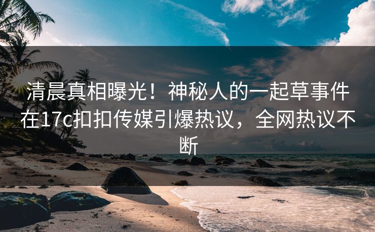 清晨真相曝光！神秘人的一起草事件在17c扣扣传媒引爆热议，全网热议不断