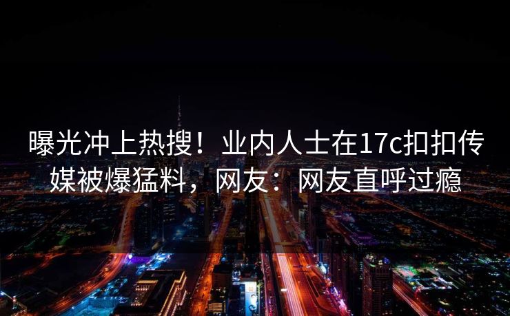 曝光冲上热搜！业内人士在17c扣扣传媒被爆猛料，网友：网友直呼过瘾