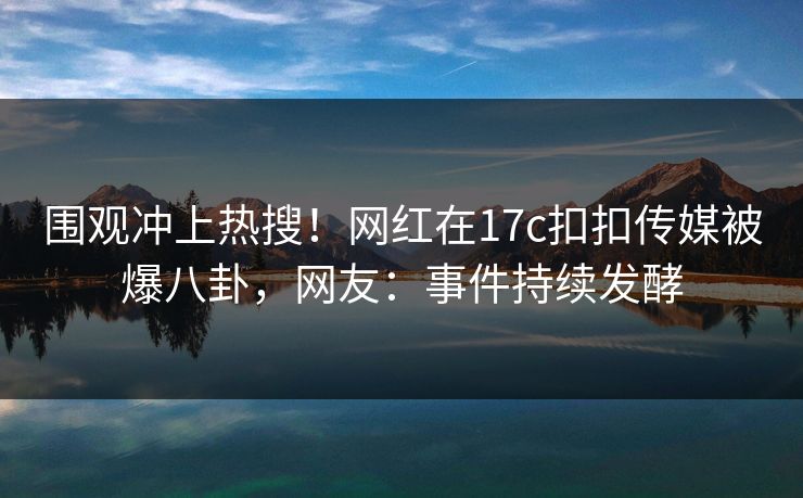 围观冲上热搜！网红在17c扣扣传媒被爆八卦，网友：事件持续发酵