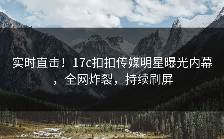 实时直击！17c扣扣传媒明星曝光内幕，全网炸裂，持续刷屏